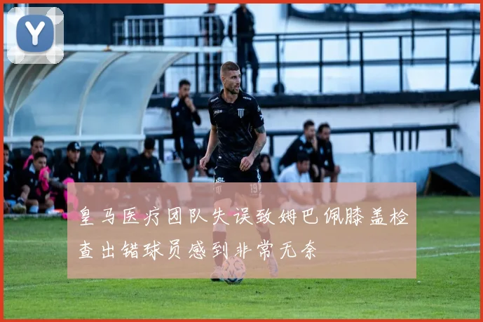 皇马医疗团队失误致姆巴佩膝盖检查出错球员感到非常无奈